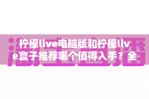 柠檬live电脑版和柠檬live盒子推荐哪个值得入手?全面对比帮你一次选对 柠檬live电脑版和柠檬live盒子推荐哪个值得入手?全面对比帮你一次选对