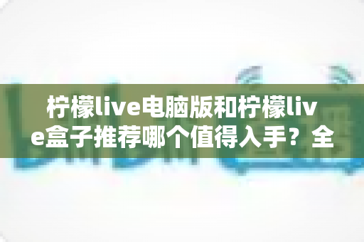 柠檬live电脑版和柠檬live盒子推荐哪个值得入手?全面对比帮你一次选对 柠檬live电脑版和柠檬live盒子推荐哪个值得入手?全面对比帮你一次选对