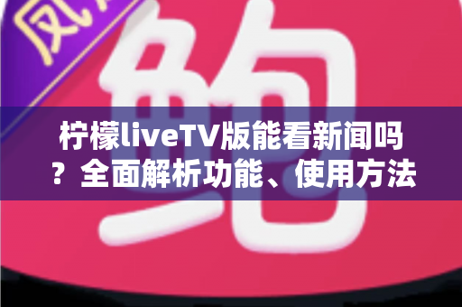 柠檬liveTV版能看新闻吗？全面解析功能、使用方法与注意事项