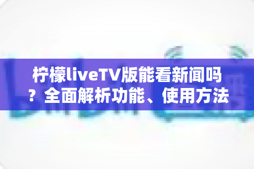 柠檬liveTV版能看新闻吗？全面解析功能、使用方法与注意事项