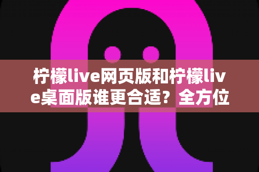 柠檬live网页版和柠檬live桌面版谁更合适?全方位对比解析助你做出最佳选择 柠檬live网页版和柠檬live桌面版谁更合适?全方位对比解析助你做出最佳选择