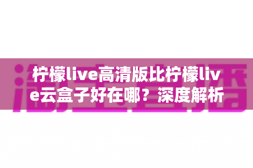 柠檬live高清版比柠檬live云盒子好在哪?深度解析两大版本的核心差异与选择指南 柠檬live高清版比柠檬live云盒子好在哪?深度解析两大版本的核心差异与选择指南