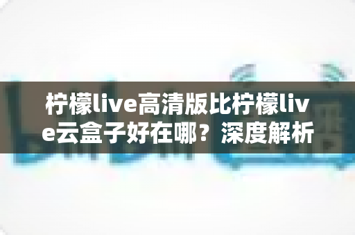 柠檬live高清版比柠檬live云盒子好在哪?深度解析两大版本的核心差异与选择指南 柠檬live高清版比柠檬live云盒子好在哪?深度解析两大版本的核心差异与选择指南