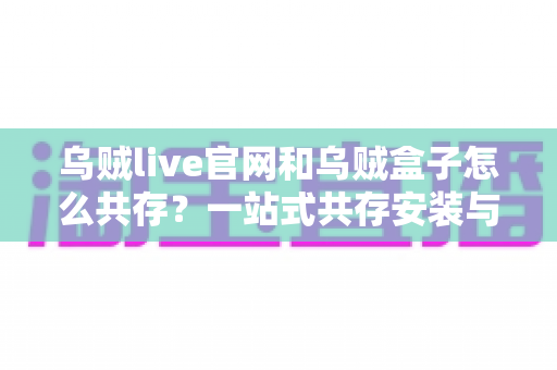 乌贼live官网和乌贼盒子怎么共存?一站式共存安装与使用全攻略 乌贼live官网和乌贼盒子怎么共存?一站式共存安装与使用全攻略