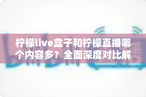 柠檬live盒子和柠檬直播哪个内容多？全面深度对比解析，帮你找到内容更丰富的观影直播选择