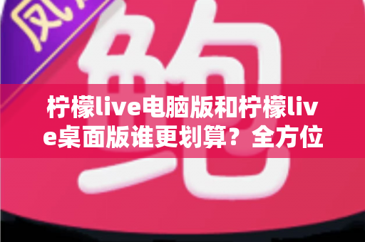 柠檬live电脑版和柠檬live桌面版谁更划算？全方位性价比对比帮你选出最优方案