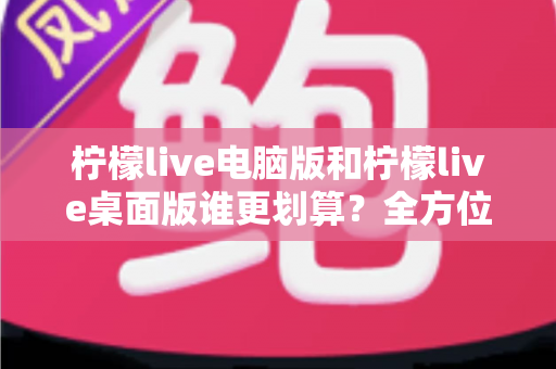 柠檬live电脑版和柠檬live桌面版谁更划算？全方位性价比对比帮你选出最优方案