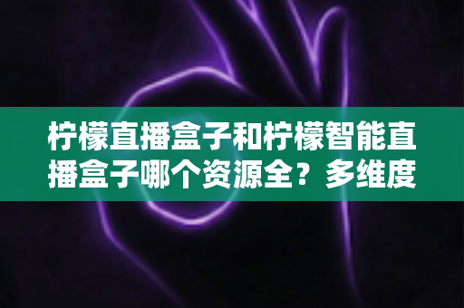 柠檬直播盒子和柠檬智能直播盒子哪个资源全?多维度对比测评,帮你选对大屏观影利器 柠檬直播盒子和柠檬智能直播盒子哪个资源全?多维度对比测评,帮你选对大屏观影利器