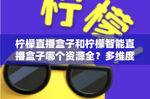 柠檬直播盒子和柠檬智能直播盒子哪个资源全?多维度对比测评,帮你选对大屏观影利器 柠檬直播盒子和柠檬智能直播盒子哪个资源全?多维度对比测评,帮你选对大屏观影利器