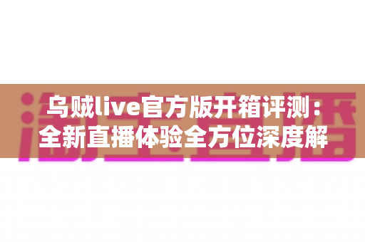 乌贼live官方版开箱评测：全新直播体验全方位深度解析