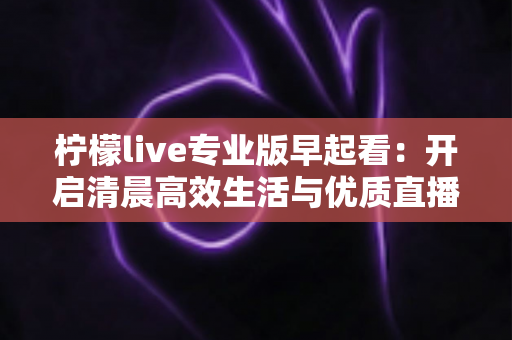 柠檬live专业版早起看:开启清晨高效生活与优质直播体验的全新方式 柠檬live专业版早起看:开启清晨高效生活与优质直播体验的全新方式
