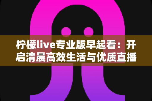 柠檬live专业版早起看:开启清晨高效生活与优质直播体验的全新方式 柠檬live专业版早起看:开启清晨高效生活与优质直播体验的全新方式