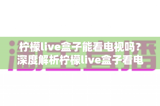 柠檬live盒子能看电视吗？深度解析柠檬live盒子看电视直播的完整指南