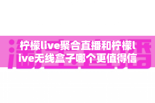 柠檬live聚合直播和柠檬live无线盒子哪个更值得信赖?多维度深度对比帮你选对不踩坑 柠檬live聚合直播和柠檬live无线盒子哪个更值得信赖?多维度深度对比帮你选对不踩坑