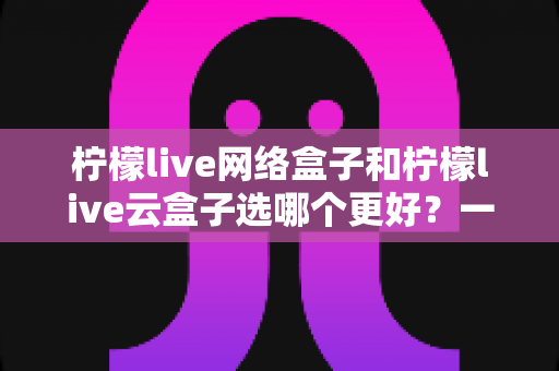 柠檬live网络盒子和柠檬live云盒子选哪个更好?一文读懂两者区别与选购指南 柠檬live网络盒子和柠檬live云盒子选哪个更好?一文读懂两者区别与选购指南