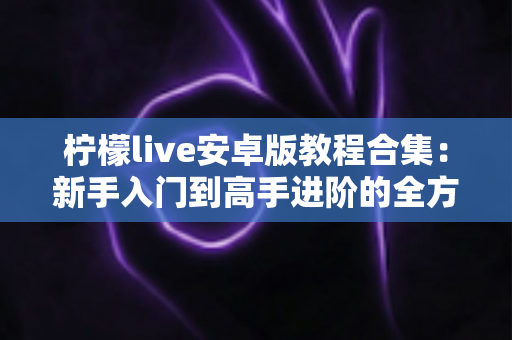 柠檬live安卓版教程合集:新手入门到高手进阶的全方位实用指南 柠檬live安卓版教程合集:新手入门到高手进阶的全方位实用指南