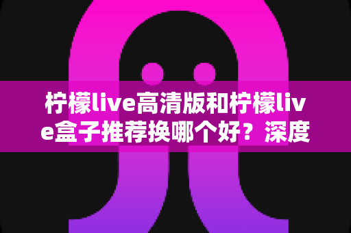柠檬live高清版和柠檬live盒子推荐换哪个好?深度对比分析助你轻松做决定 柠檬live高清版和柠檬live盒子推荐换哪个好?深度对比分析助你轻松做决定