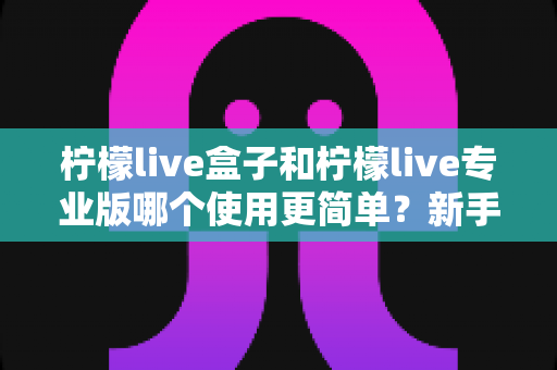 柠檬live盒子和柠檬live专业版哪个使用更简单？新手老手都该看的全面对比解析