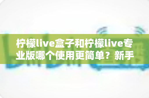 柠檬live盒子和柠檬live专业版哪个使用更简单？新手老手都该看的全面对比解析