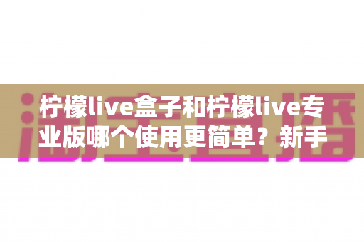 柠檬live盒子和柠檬live专业版哪个使用更简单？新手老手都该看的全面对比解析