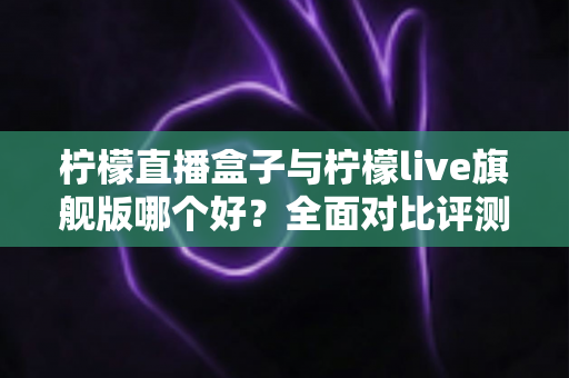 柠檬直播盒子与柠檬live旗舰版哪个好？全面对比评测助你做出明智选择