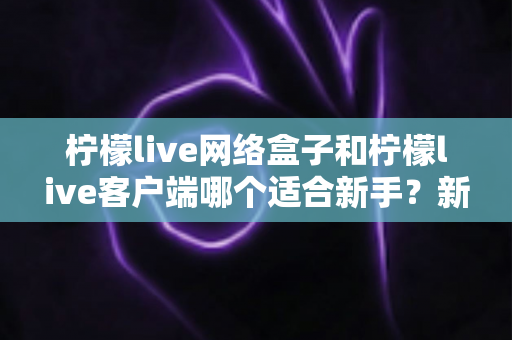 柠檬live网络盒子和柠檬live客户端哪个适合新手?新手入门选购全攻略与深度对比解析 柠檬live网络盒子和柠檬live客户端哪个适合新手?新手入门选购全攻略与深度对比解析