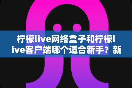 柠檬live网络盒子和柠檬live客户端哪个适合新手？新手入门选购全攻略与深度对比解析