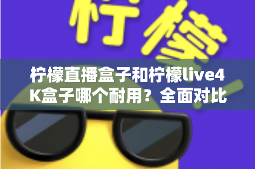 柠檬直播盒子和柠檬live4K盒子哪个耐用?全面对比与选购避坑指南 柠檬直播盒子和柠檬live4K盒子哪个耐用?全面对比与选购避坑指南