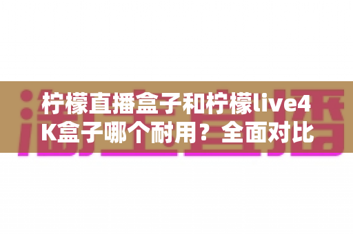 柠檬直播盒子和柠檬live4K盒子哪个耐用?全面对比与选购避坑指南 柠檬直播盒子和柠檬live4K盒子哪个耐用?全面对比与选购避坑指南