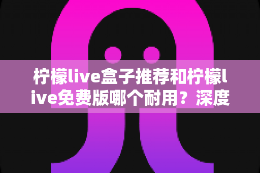 柠檬live盒子推荐和柠檬live免费版哪个耐用?深度对比全解析,看完再选不踩坑! 柠檬live盒子推荐和柠檬live免费版哪个耐用?深度对比全解析,看完再选不踩坑!