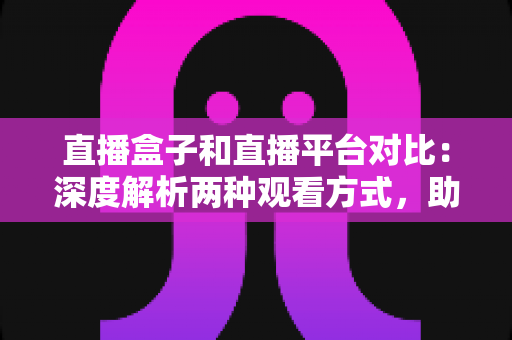 直播盒子和直播平台对比：深度解析两种观看方式，助你找到最适合的追剧神器