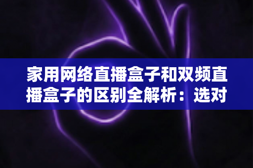 家用网络直播盒子和双频直播盒子的区别全解析:选对设备让直播画质更稳定、观看体验更流畅 家用网络直播盒子和双频直播盒子的区别全解析:选对设备让直播画质更稳定、观看体验更流畅