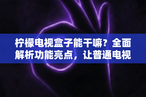 柠檬电视盒子能干嘛?全面解析功能亮点,让普通电视秒变智能家庭娱乐中心 柠檬电视盒子能干嘛?全面解析功能亮点,让普通电视秒变智能家庭娱乐中心