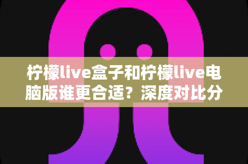 柠檬live盒子和柠檬live电脑版谁更合适?深度对比分析助你轻松选购 柠檬live盒子和柠檬live电脑版谁更合适?深度对比分析助你轻松选购