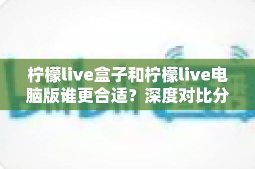 柠檬live盒子和柠檬live电脑版谁更合适?深度对比分析助你轻松选购 柠檬live盒子和柠檬live电脑版谁更合适?深度对比分析助你轻松选购