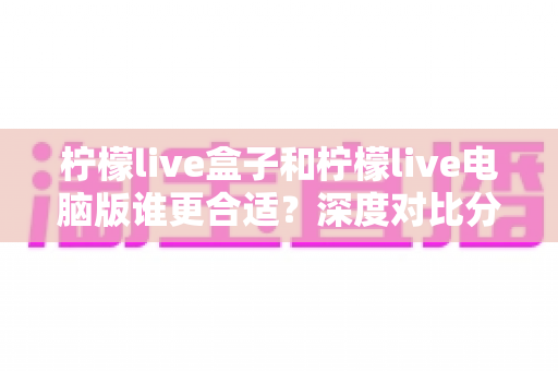 柠檬live盒子和柠檬live电脑版谁更合适?深度对比分析助你轻松选购 柠檬live盒子和柠檬live电脑版谁更合适?深度对比分析助你轻松选购