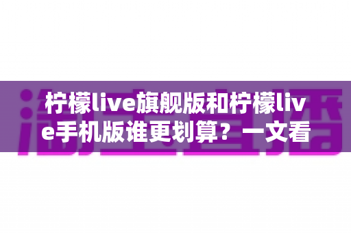 柠檬live旗舰版和柠檬live手机版谁更划算?一文看懂版本差异与省钱攻略 柠檬live旗舰版和柠檬live手机版谁更划算?一文看懂版本差异与省钱攻略