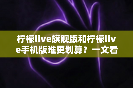 柠檬live旗舰版和柠檬live手机版谁更划算?一文看懂版本差异与省钱攻略 柠檬live旗舰版和柠檬live手机版谁更划算?一文看懂版本差异与省钱攻略
