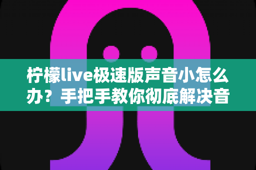 柠檬live极速版声音小怎么办？手把手教你彻底解决音量过小的实用指南