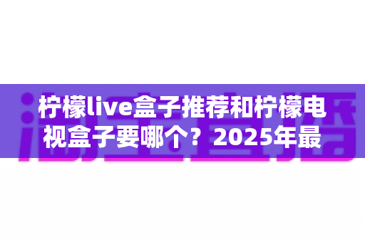 柠檬live盒子推荐和柠檬电视盒子要哪个？2025年最全选购指南与避坑攻略