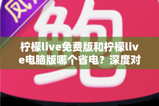 柠檬live免费版和柠檬live电脑版哪个省电?深度对比分析与实用省电指南全面解读 柠檬live免费版和柠檬live电脑版哪个省电?深度对比分析与实用省电指南全面解读