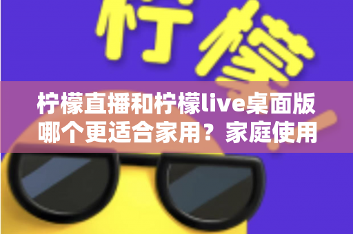 柠檬直播和柠檬live桌面版哪个更适合家用?家庭使用场景全方位对比评测指南 柠檬直播和柠檬live桌面版哪个更适合家用?家庭使用场景全方位对比评测指南