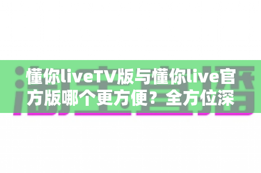 懂你liveTV版与懂你live官方版哪个更方便?全方位深度对比评测帮你选对版本 懂你liveTV版与懂你live官方版哪个更方便?全方位深度对比评测帮你选对版本