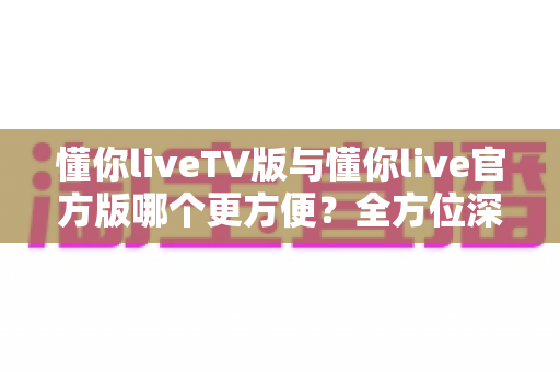 懂你liveTV版与懂你live官方版哪个更方便?全方位深度对比评测帮你选对版本 懂你liveTV版与懂你live官方版哪个更方便?全方位深度对比评测帮你选对版本