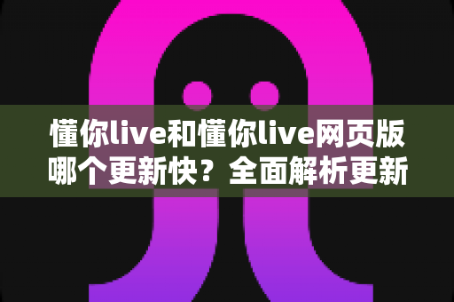 懂你live和懂你live网页版哪个更新快?全面解析更新机制与最佳使用选择 懂你live和懂你live网页版哪个更新快?全面解析更新机制与最佳使用选择