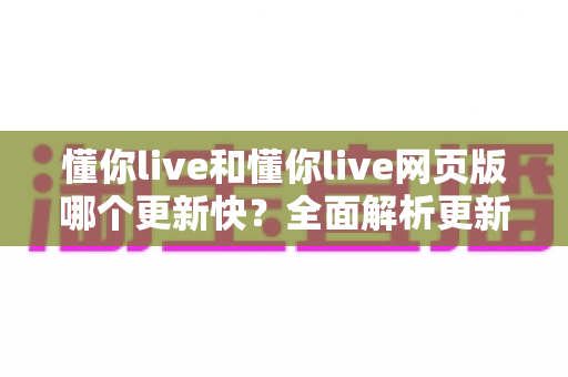 懂你live和懂你live网页版哪个更新快？全面解析更新机制与最佳使用选择