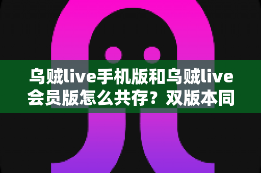 乌贼live手机版和乌贼live会员版怎么共存?双版本同装最全攻略与实用技巧分享 乌贼live手机版和乌贼live会员版怎么共存?双版本同装最全攻略与实用技巧分享