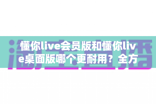 懂你live会员版和懂你live桌面版哪个更耐用？全方位深度对比分析与选购指南