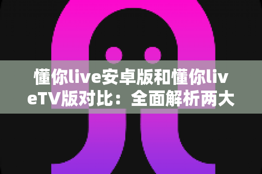 懂你live安卓版和懂你liveTV版对比:全面解析两大版本差异,帮你找到最适合的观看方式 懂你live安卓版和懂你liveTV版对比:全面解析两大版本差异,帮你找到最适合的观看方式