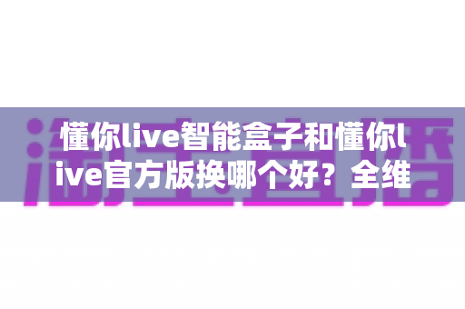 懂你live智能盒子和懂你live官方版换哪个好?全维度对比评测帮你选对版本 懂你live智能盒子和懂你live官方版换哪个好?全维度对比评测帮你选对版本